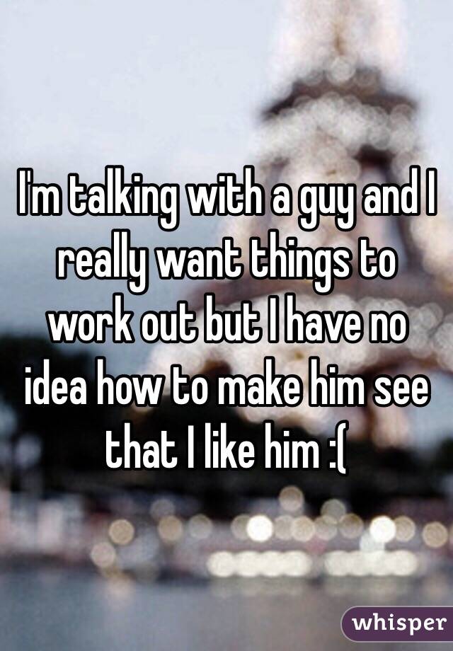 I'm talking with a guy and I really want things to work out but I have no idea how to make him see that I like him :(