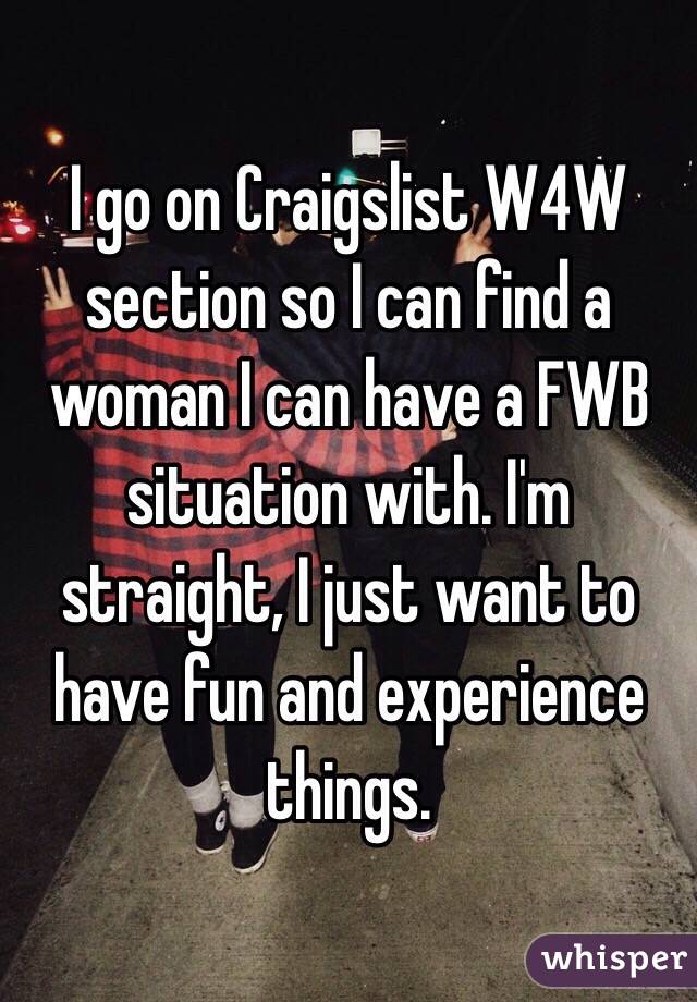 I go on Craigslist W4W section so I can find a woman I can have a FWB situation with. I'm straight, I just want to have fun and experience things.