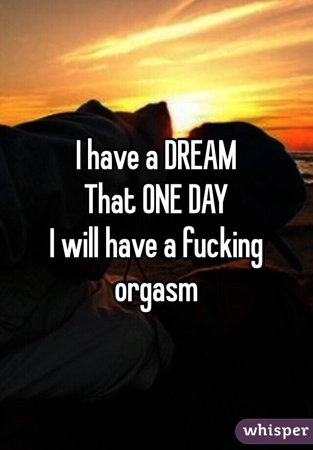 I have a DREAM
That ONE DAY
I will have a fucking orgasm