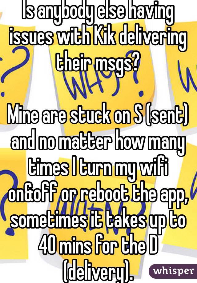 Is anybody else having issues with Kik delivering their msgs?

Mine are stuck on S (sent) and no matter how many times I turn my wifi on&off or reboot the app, sometimes it takes up to 40 mins for the D (delivery).