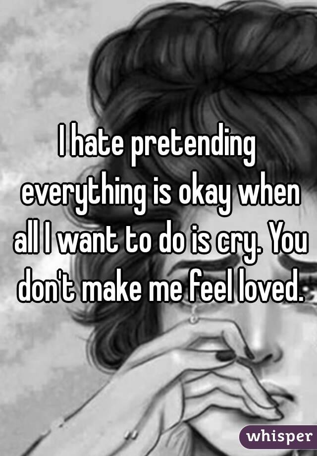 I hate pretending everything is okay when all I want to do is cry. You don't make me feel loved.