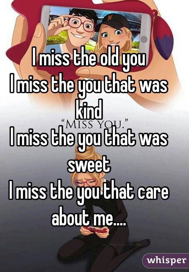 I miss the old you
I miss the you that was kind 
I miss the you that was sweet 
I miss the you that care about me....