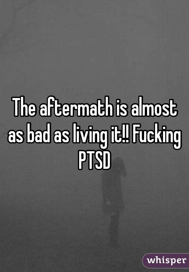 The aftermath is almost as bad as living it!! Fucking PTSD