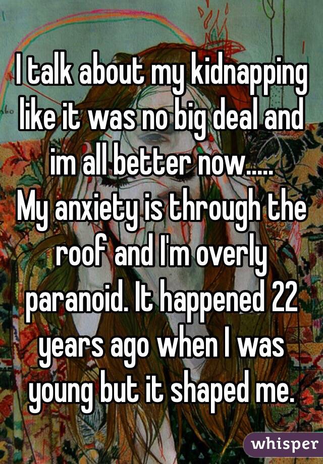 I talk about my kidnapping like it was no big deal and im all better now.....
My anxiety is through the roof and I'm overly paranoid. It happened 22 years ago when I was young but it shaped me. 