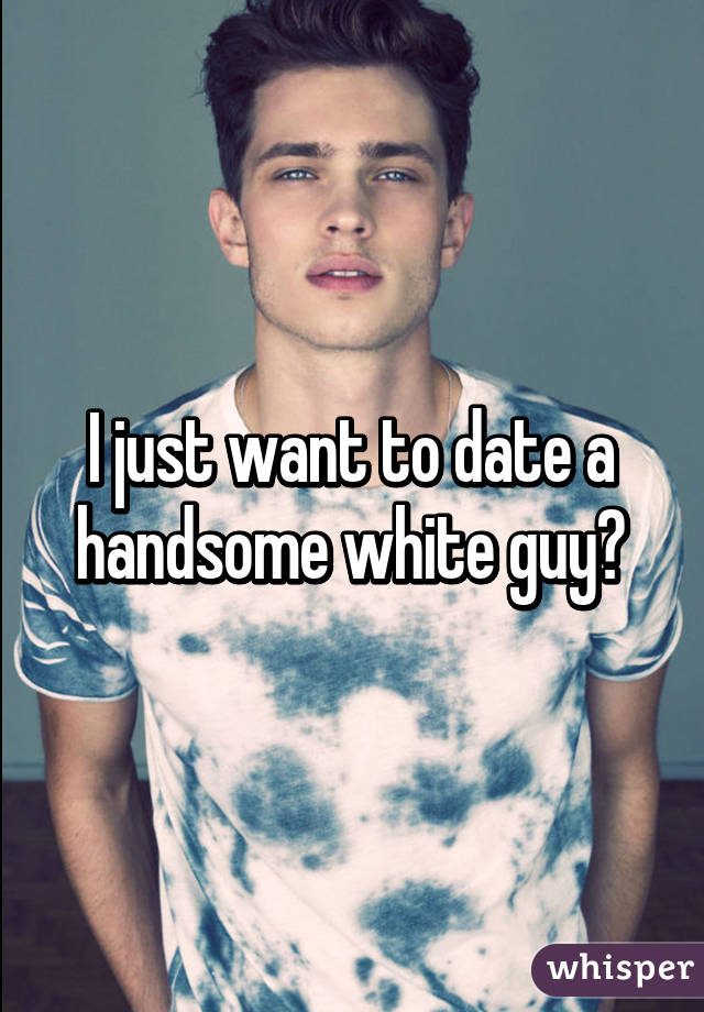 I just want to date a handsome white guy😫