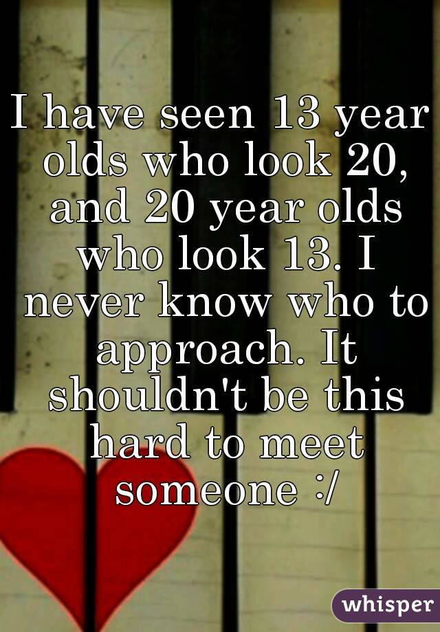 I have seen 13 year olds who look 20, and 20 year olds who look 13. I never know who to approach. It shouldn't be this hard to meet someone :/