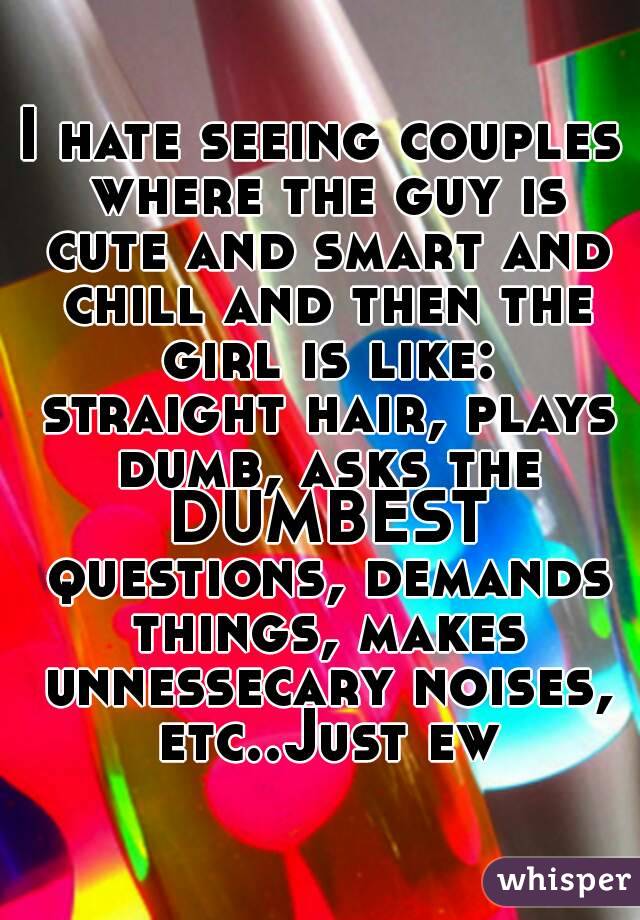 I hate seeing couples where the guy is cute and smart and chill and then the girl is like: straight hair, plays dumb, asks the DUMBEST questions, demands things, makes unnessecary noises, etc..Just ew