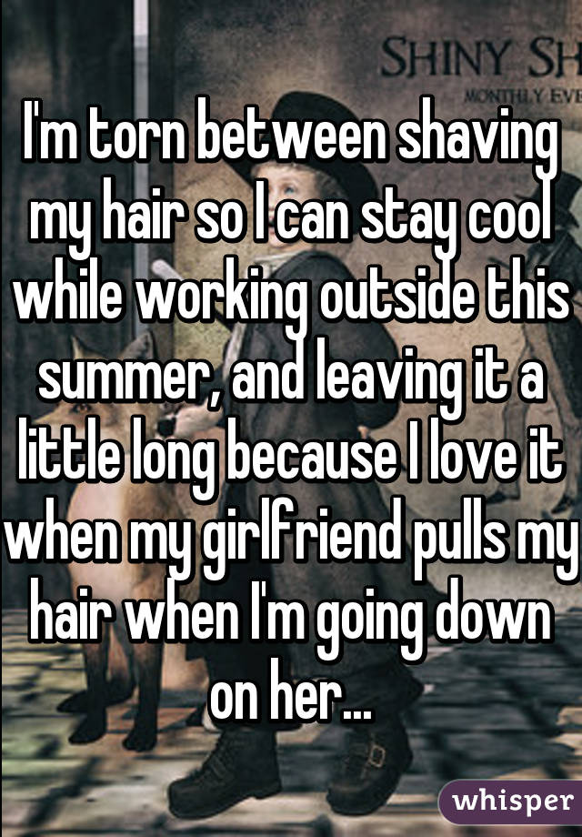 I'm torn between shaving my hair so I can stay cool while working outside this summer, and leaving it a little long because I love it when my girlfriend pulls my hair when I'm going down on her...