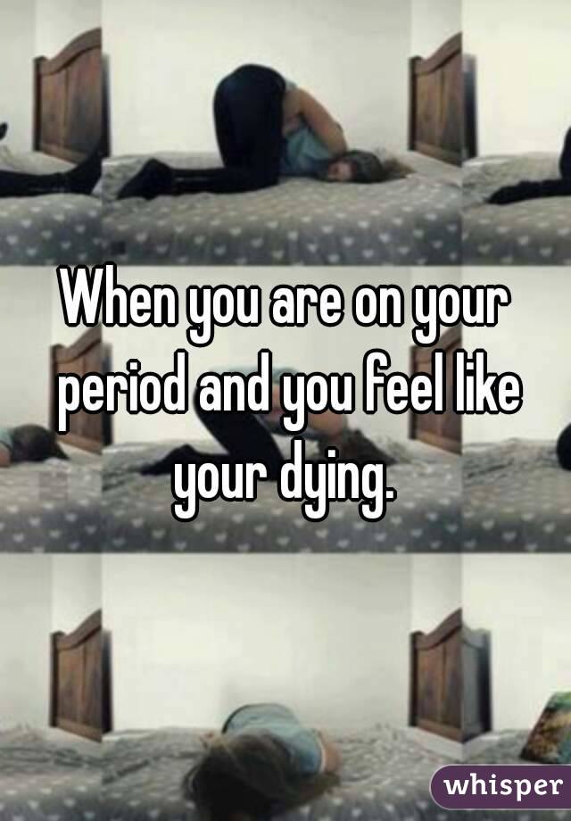 When you are on your period and you feel like your dying. 