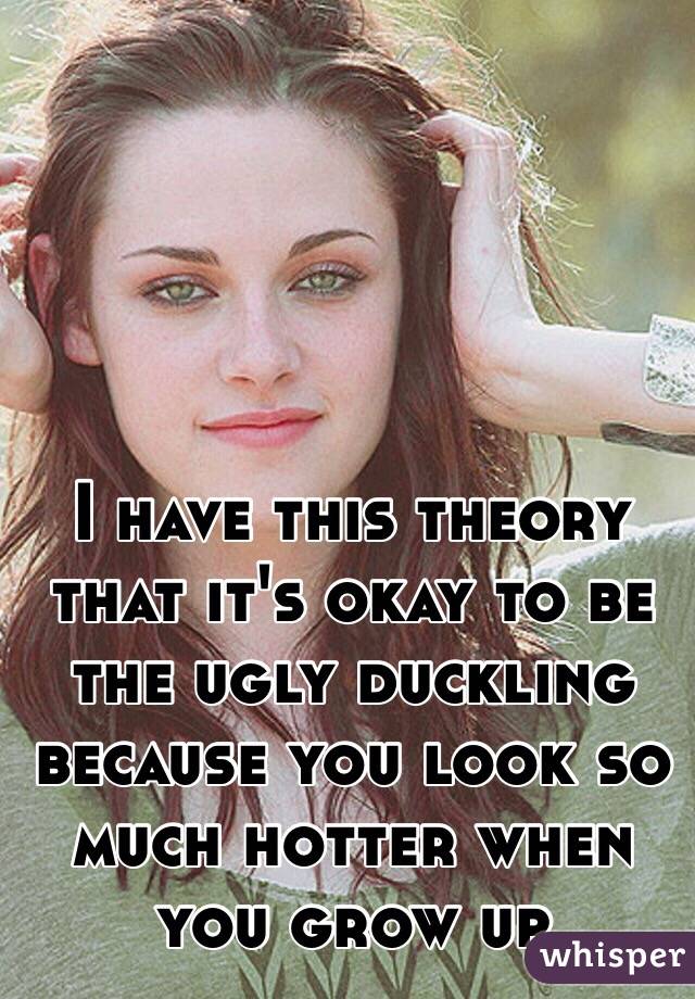 I have this theory that it's okay to be the ugly duckling because you look so much hotter when you grow up 