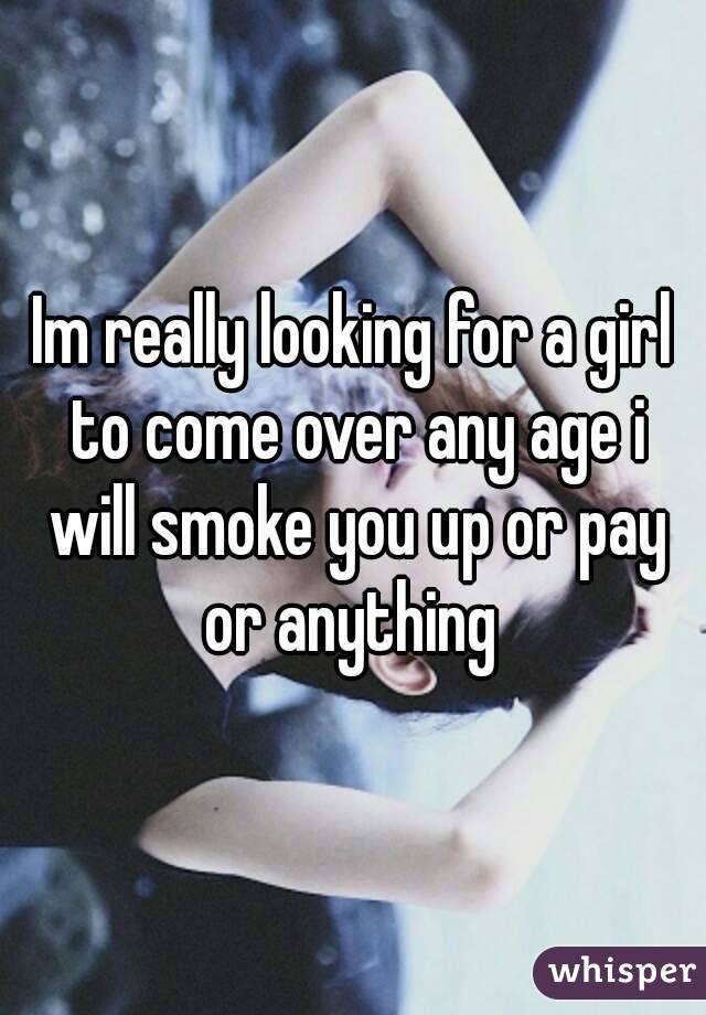 Im really looking for a girl to come over any age i will smoke you up or pay or anything 