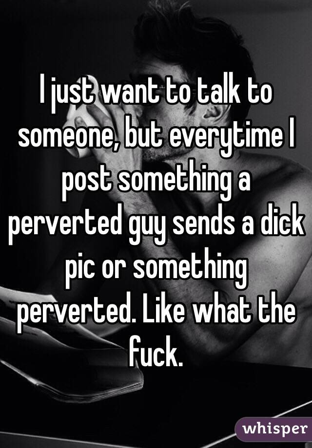 I just want to talk to someone, but everytime I post something a perverted guy sends a dick pic or something perverted. Like what the fuck.