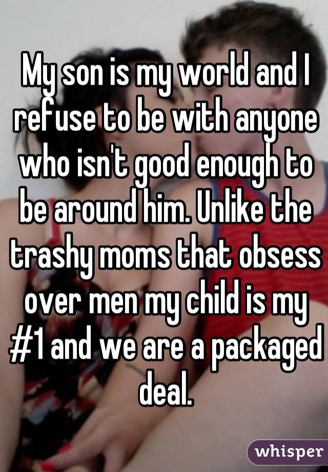 My son is my world and I refuse to be with anyone who isn't good enough to be around him. Unlike the trashy moms that obsess over men my child is my #1 and we are a packaged deal.