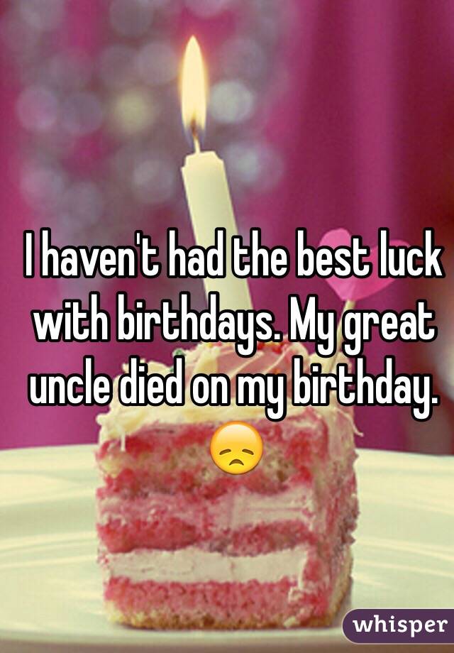 I haven't had the best luck with birthdays. My great uncle died on my birthday. 😞