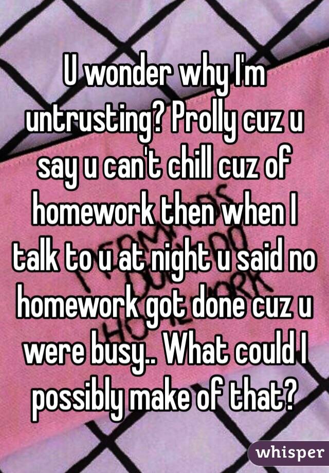 U wonder why I'm untrusting? Prolly cuz u say u can't chill cuz of homework then when I talk to u at night u said no homework got done cuz u were busy.. What could I possibly make of that?