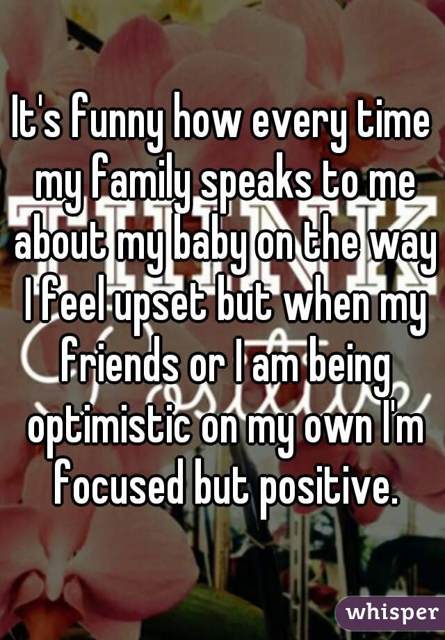 It's funny how every time my family speaks to me about my baby on the way I feel upset but when my friends or I am being optimistic on my own I'm focused but positive.