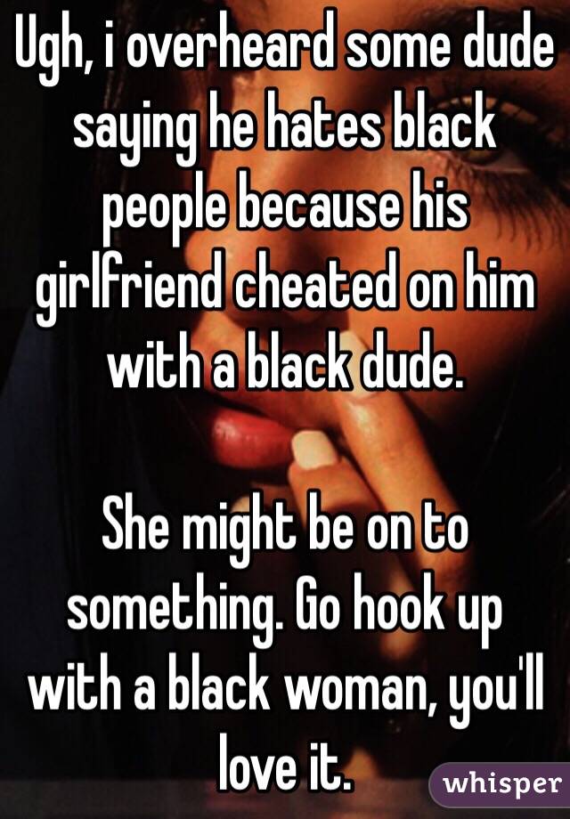 Ugh, i overheard some dude saying he hates black people because his girlfriend cheated on him with a black dude. 

She might be on to something. Go hook up with a black woman, you'll love it. 