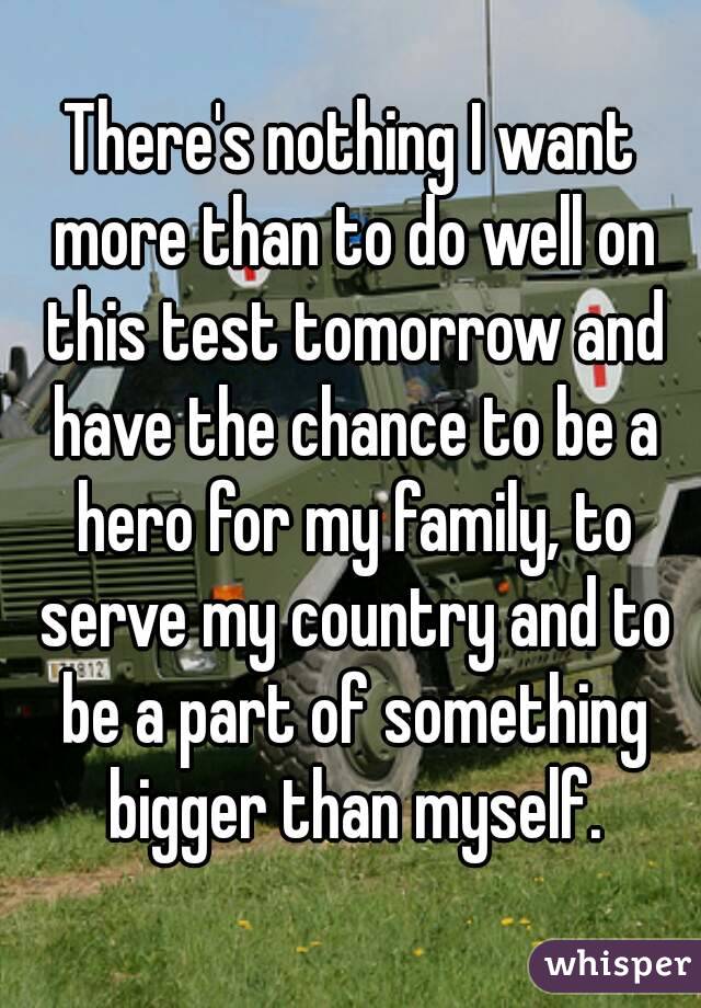 There's nothing I want more than to do well on this test tomorrow and have the chance to be a hero for my family, to serve my country and to be a part of something bigger than myself.