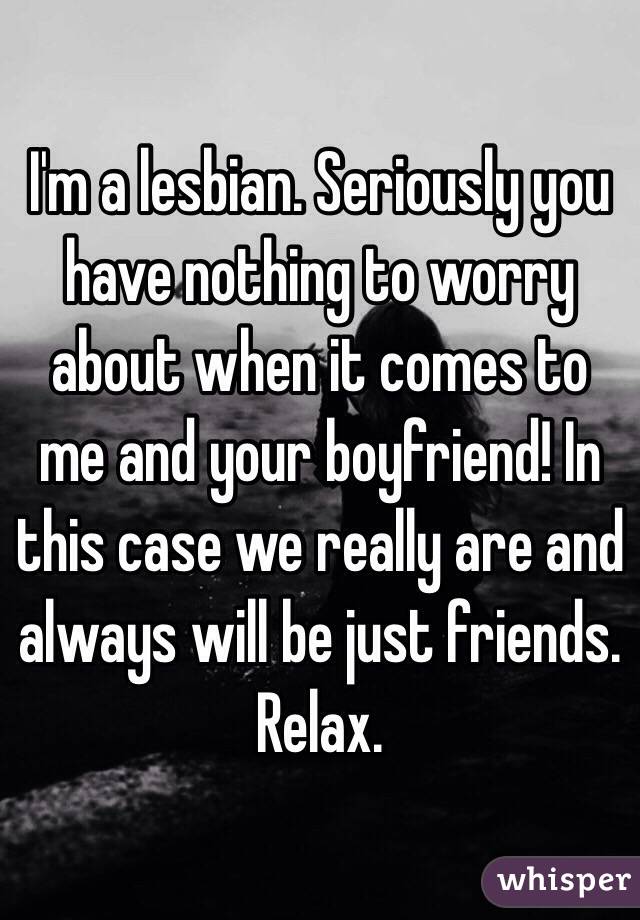 I'm a lesbian. Seriously you have nothing to worry about when it comes to me and your boyfriend! In this case we really are and always will be just friends. Relax. 