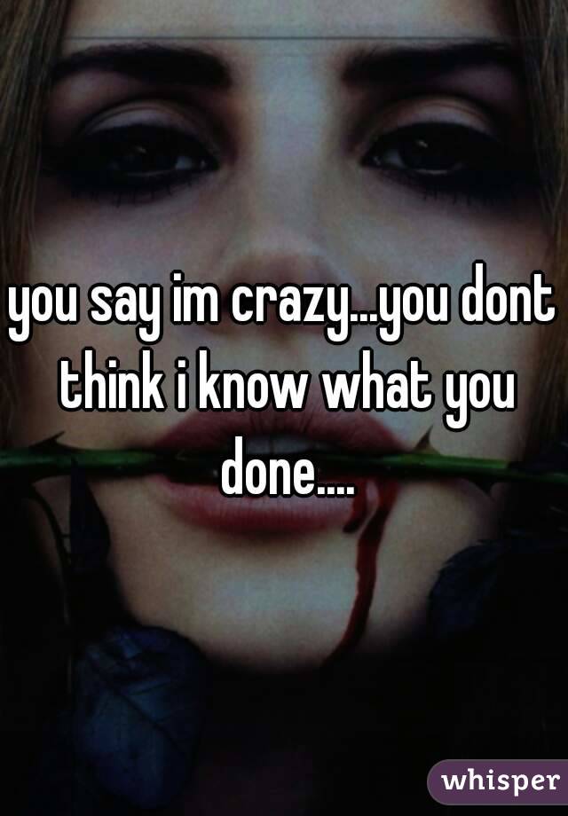 you say im crazy...you dont think i know what you done....