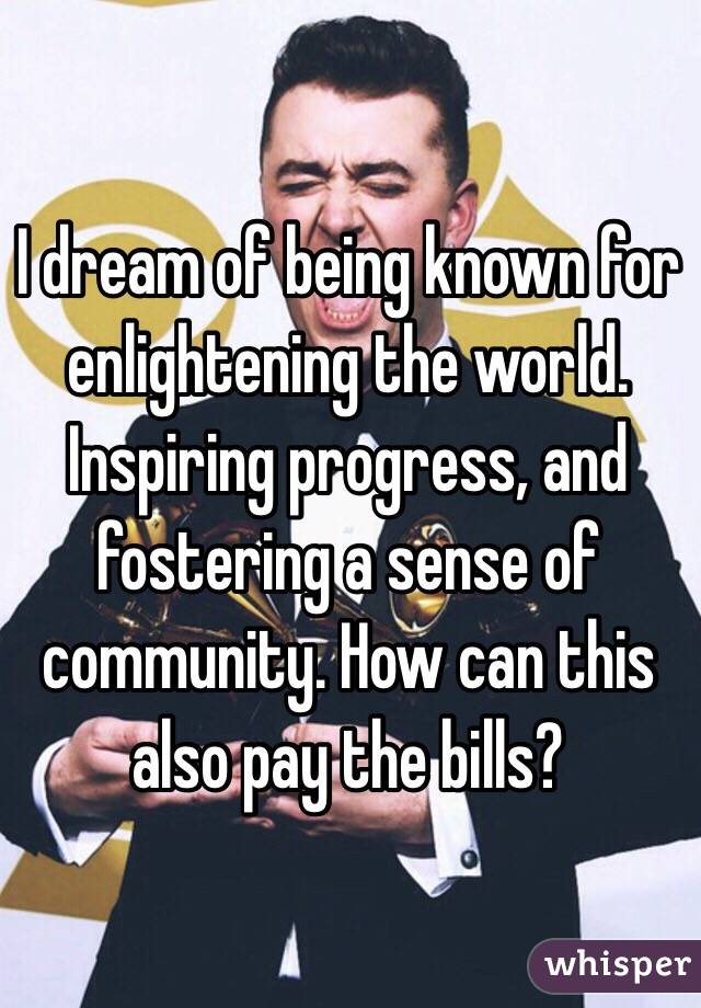 I dream of being known for enlightening the world. Inspiring progress, and fostering a sense of community. How can this also pay the bills?