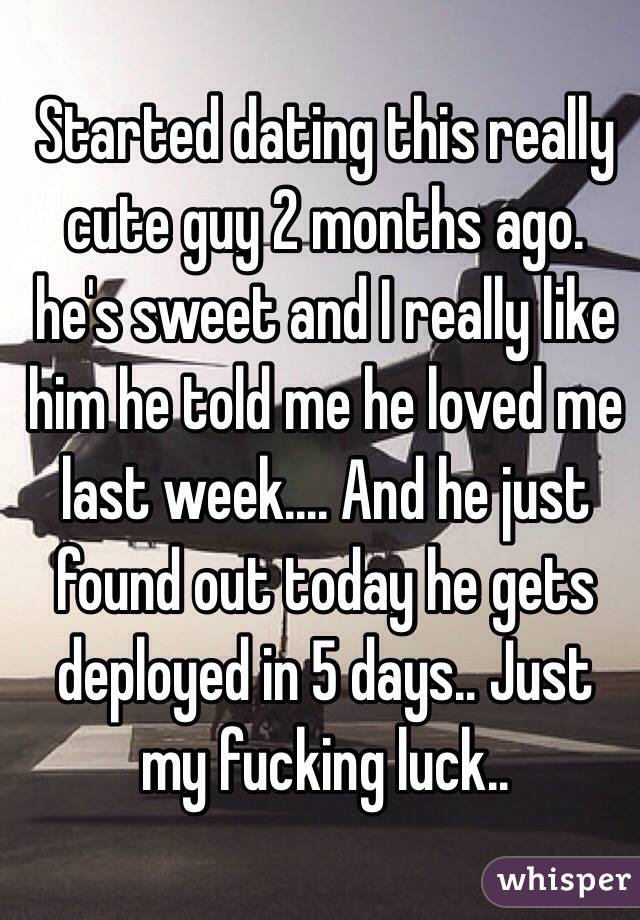 Started dating this really cute guy 2 months ago. he's sweet and I really like him he told me he loved me last week.... And he just found out today he gets deployed in 5 days.. Just my fucking luck.. 