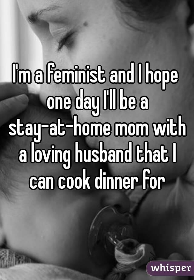 I'm a feminist and I hope one day I'll be a stay-at-home mom with a loving husband that I can cook dinner for