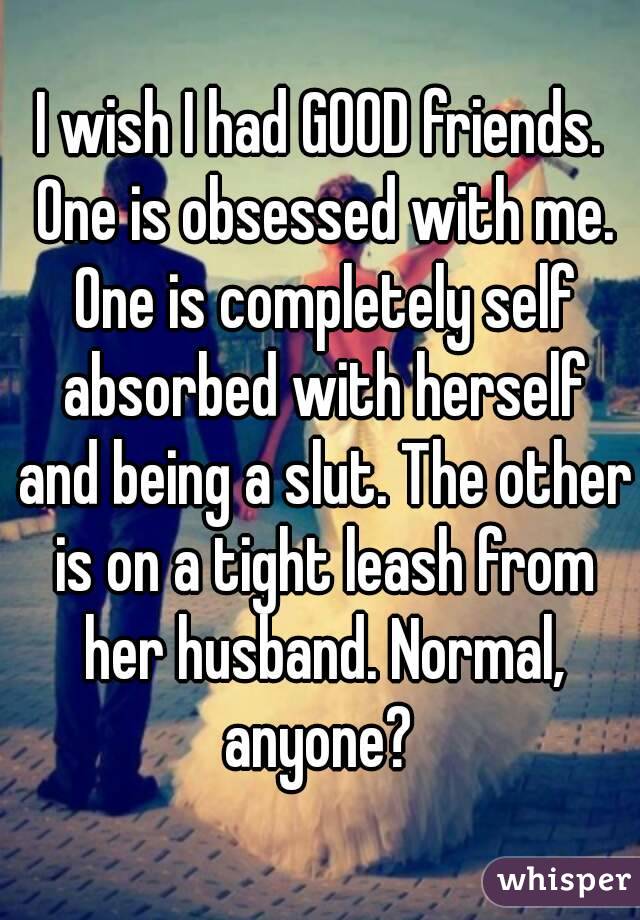 I wish I had GOOD friends. One is obsessed with me. One is completely self absorbed with herself and being a slut. The other is on a tight leash from her husband. Normal, anyone? 