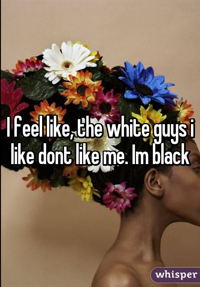 I feel like, the white guys i like dont like me. Im black