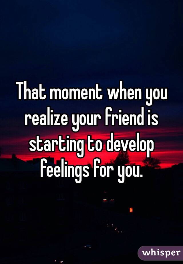 That moment when you realize your friend is starting to develop feelings for you.