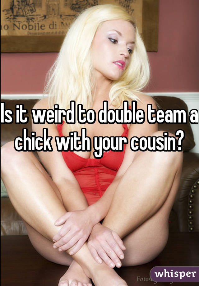 Is it weird to double team a chick with your cousin?
