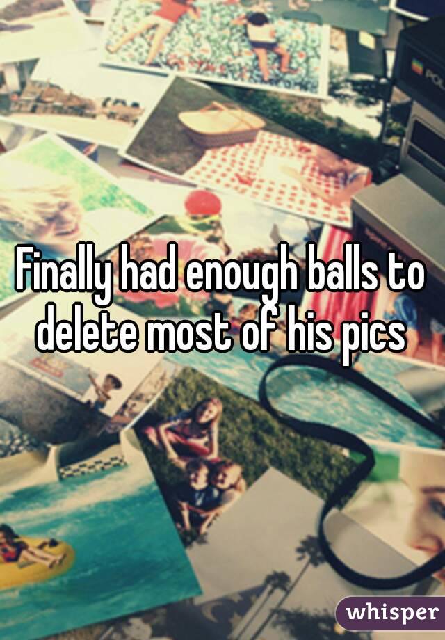 Finally had enough balls to delete most of his pics 