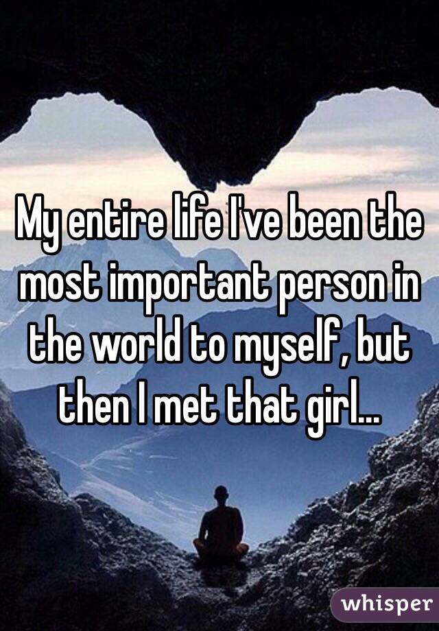 My entire life I've been the most important person in the world to myself, but then I met that girl...