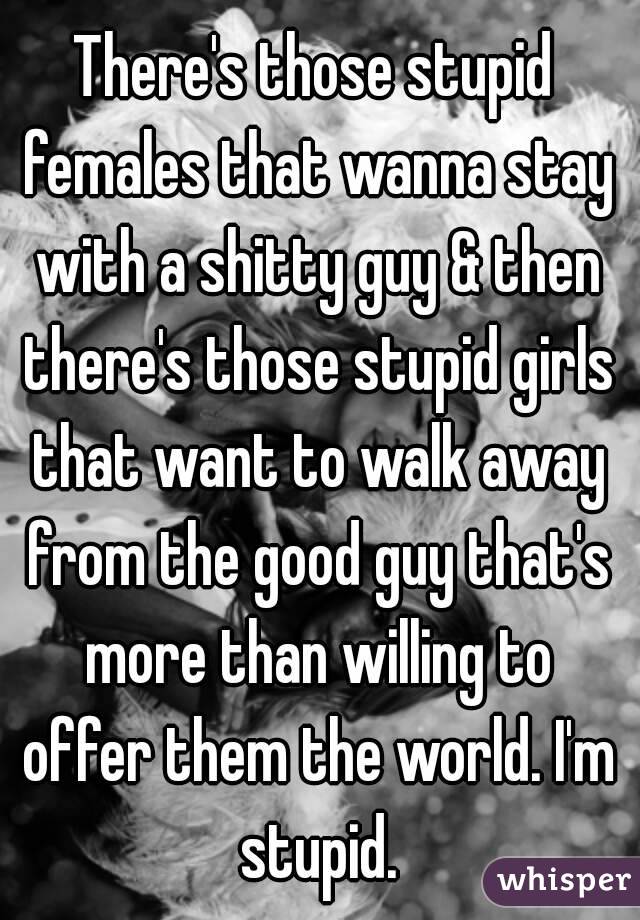 There's those stupid females that wanna stay with a shitty guy & then there's those stupid girls that want to walk away from the good guy that's more than willing to offer them the world. I'm stupid.