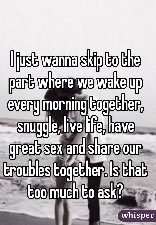 I just wanna skip to the part where we wake up every morning together, snuggle, live life, have great sex and share our troubles together. Is that too much to ask? 