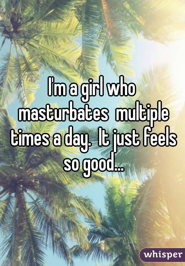 I'm a girl who masturbates  multiple times a day.  It just feels so good...