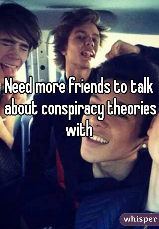 Need more friends to talk about conspiracy theories with 
