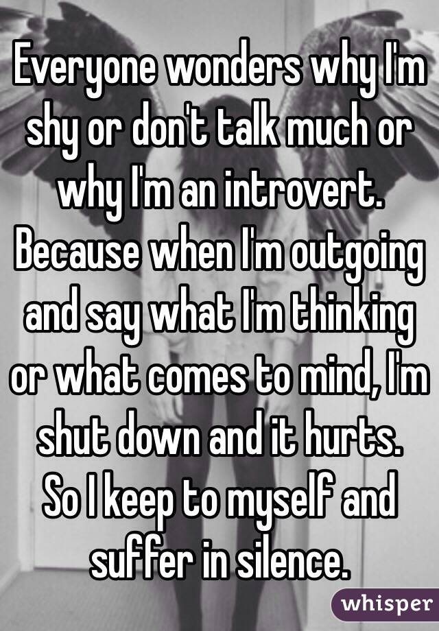 Everyone wonders why I'm shy or don't talk much or why I'm an introvert.
Because when I'm outgoing and say what I'm thinking or what comes to mind, I'm shut down and it hurts.
So I keep to myself and suffer in silence.