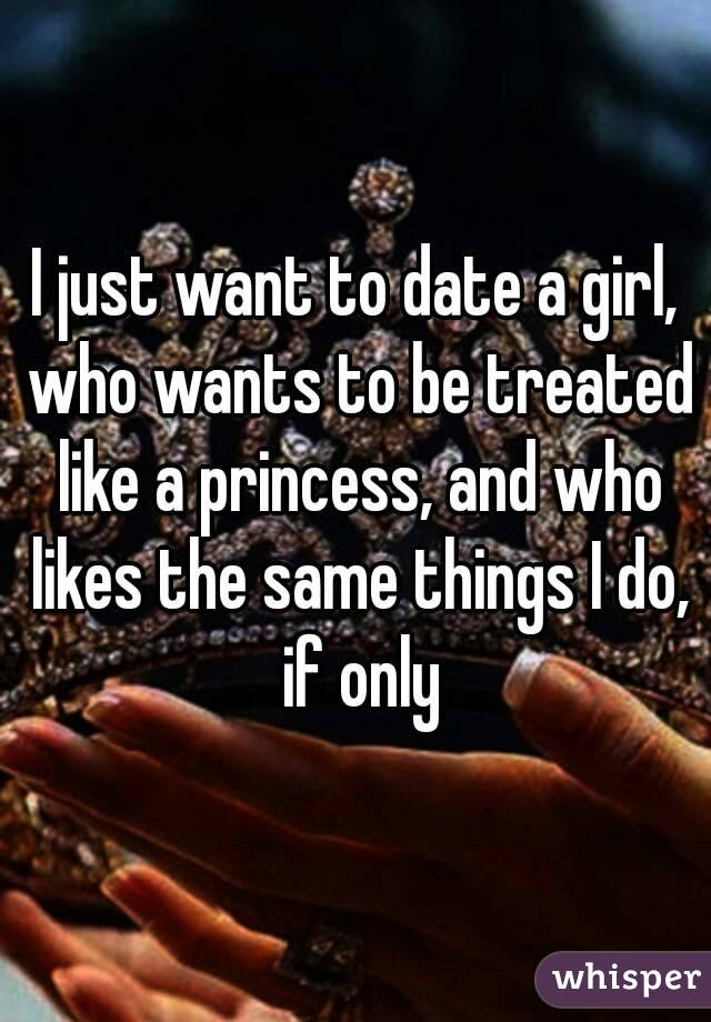 I just want to date a girl, who wants to be treated like a princess, and who likes the same things I do, if only