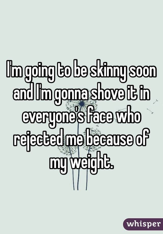 I'm going to be skinny soon and I'm gonna shove it in everyone's face who rejected me because of my weight. 