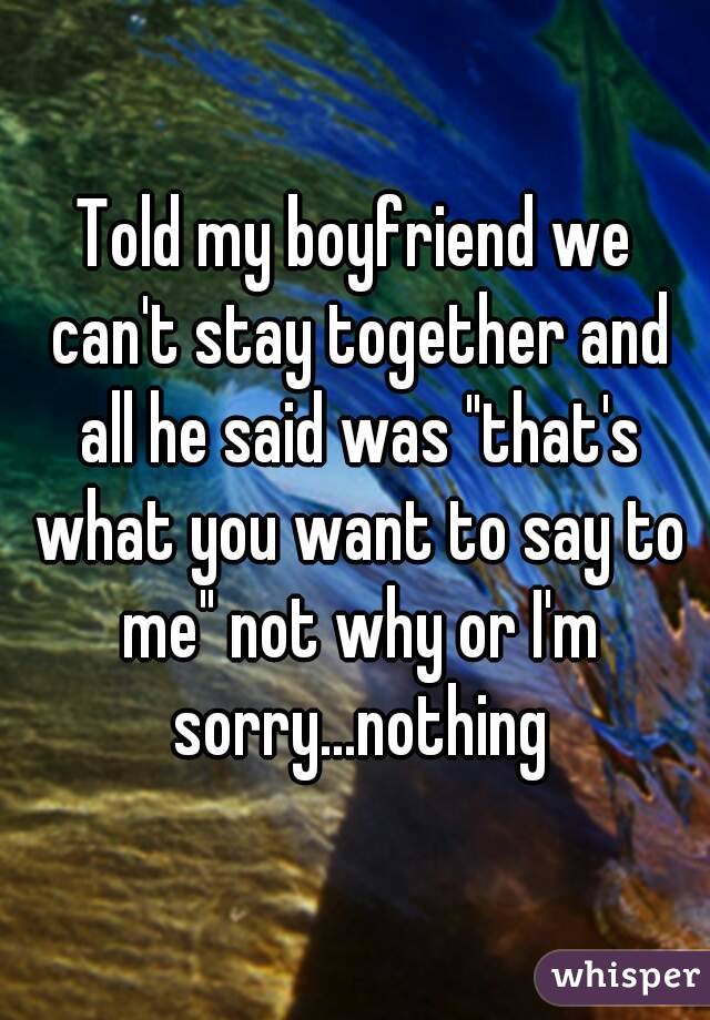 Told my boyfriend we can't stay together and all he said was "that's what you want to say to me" not why or I'm sorry...nothing