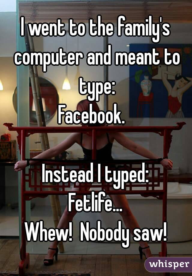 I went to the family's computer and meant to type:
Facebook.  

Instead I typed:
Fetlife...
Whew!  Nobody saw!