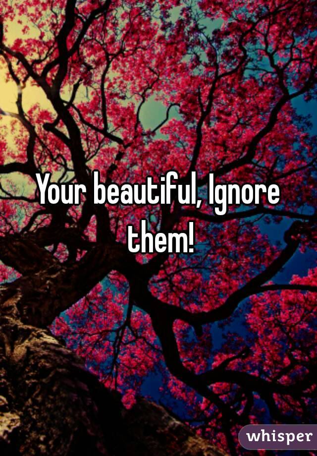 Your beautiful, Ignore them!