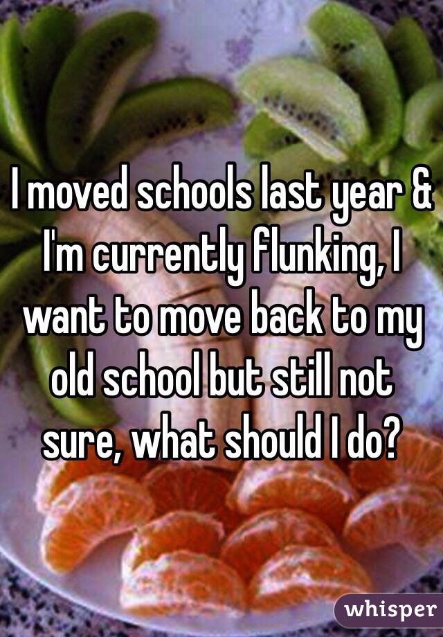 I moved schools last year & I'm currently flunking, I want to move back to my old school but still not sure, what should I do?