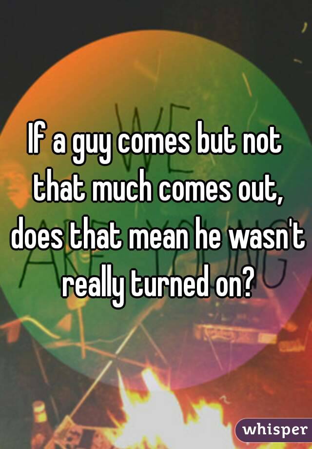 If a guy comes but not that much comes out, does that mean he wasn't really turned on?