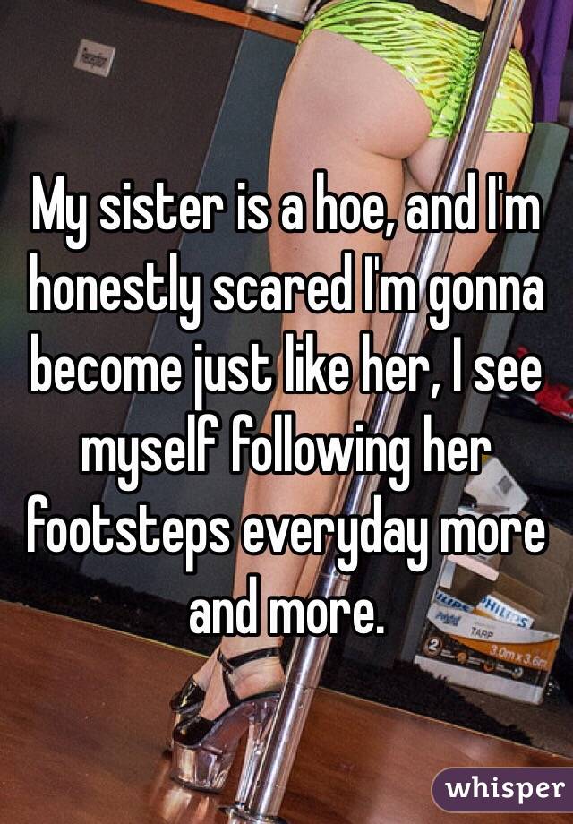 My sister is a hoe, and I'm honestly scared I'm gonna become just like her, I see myself following her footsteps everyday more and more.