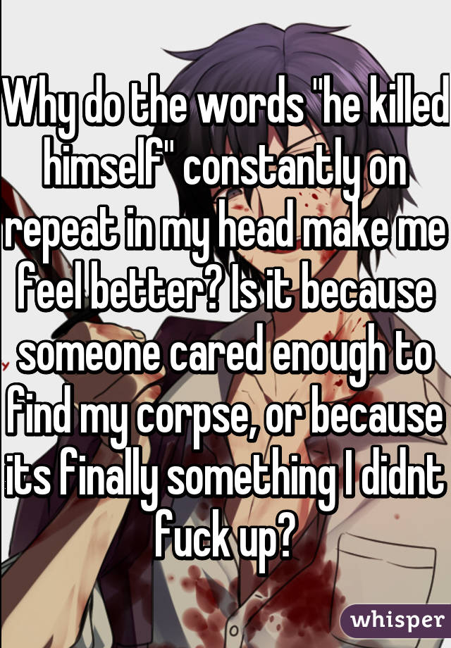 Why do the words "he killed himself" constantly on repeat in my head make me feel better? Is it because someone cared enough to find my corpse, or because its finally something I didnt fuck up?