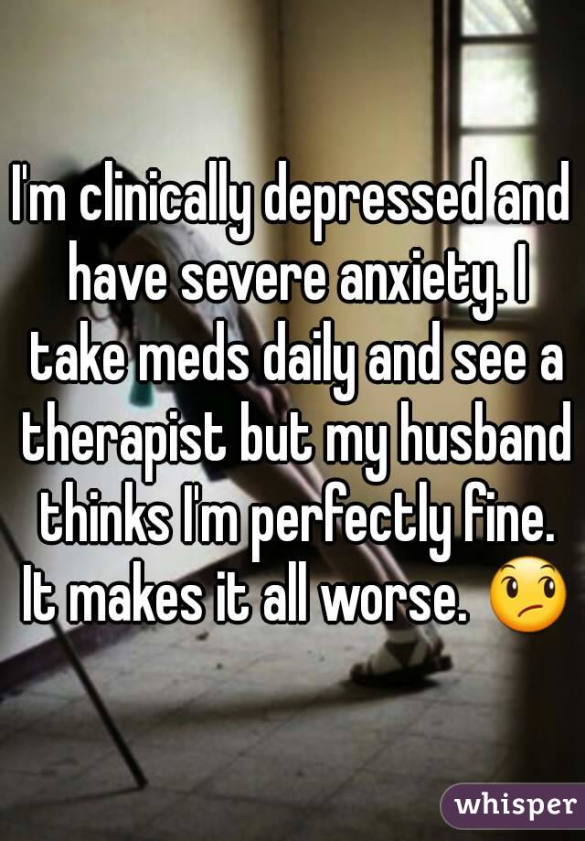 I'm clinically depressed and have severe anxiety. I take meds daily and see a therapist but my husband thinks I'm perfectly fine. It makes it all worse. 😞