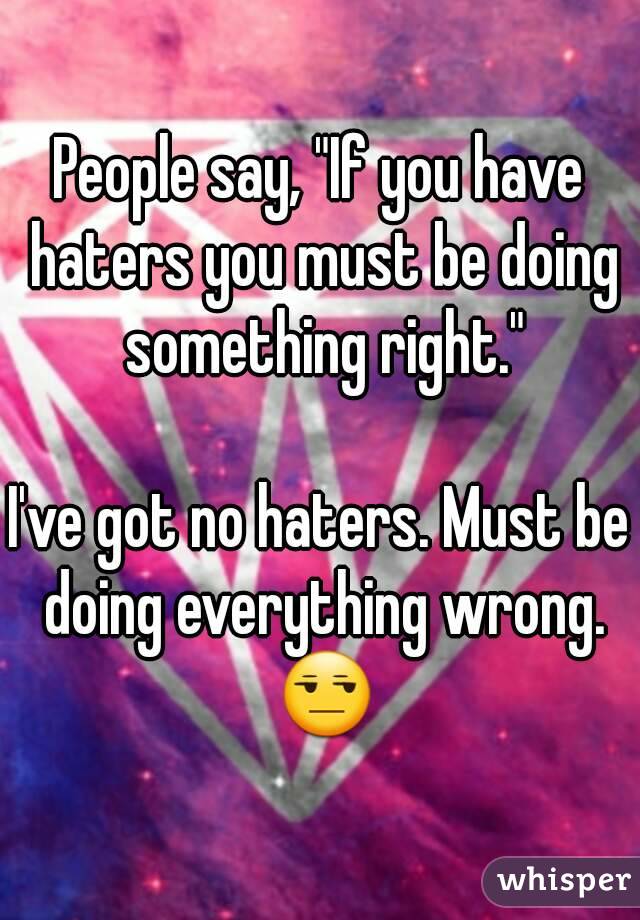 People say, "If you have haters you must be doing something right."

I've got no haters. Must be doing everything wrong. 😒