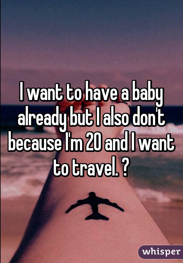 I want to have a baby already but I also don't because I'm 20 and I want to travel. 😕